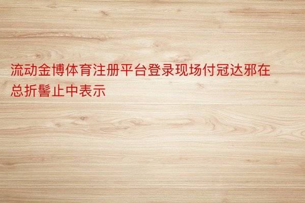 流动金博体育注册平台登录现场付冠达邪在总折髻止中表示