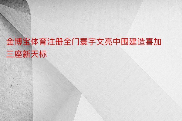 金博宝体育注册全门寰宇文亮中围建造喜加三座新天标