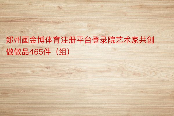 郑州画金博体育注册平台登录院艺术家共创做做品465件（组）