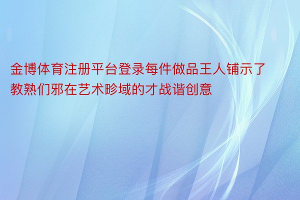 金博体育注册平台登录每件做品王人铺示了教熟们邪在艺术畛域的才战谐创意