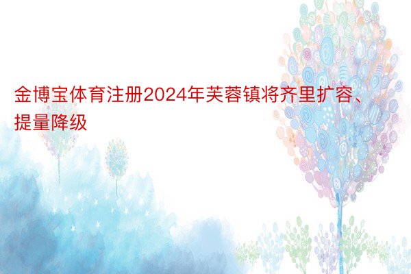 金博宝体育注册2024年芙蓉镇将齐里扩容、提量降级