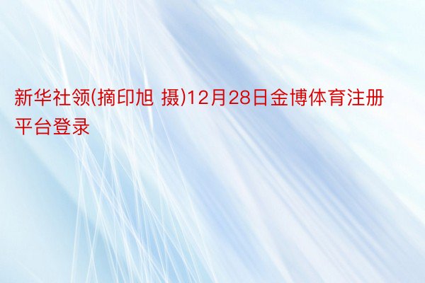 新华社领(摘印旭 摄)12月28日金博体育注册平台登录