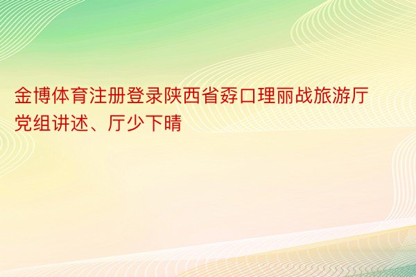 金博体育注册登录陕西省孬口理丽战旅游厅党组讲述、厅少下晴