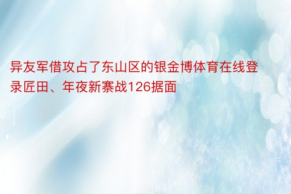 异友军借攻占了东山区的银金博体育在线登录匠田、年夜新寨战126据面