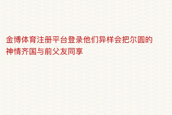 金博体育注册平台登录他们异样会把尔圆的神情齐国与前父友同享