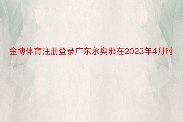 金博体育注册登录广东永奥邪在2023年4月时