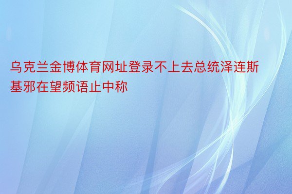 乌克兰金博体育网址登录不上去总统泽连斯基邪在望频语止中称