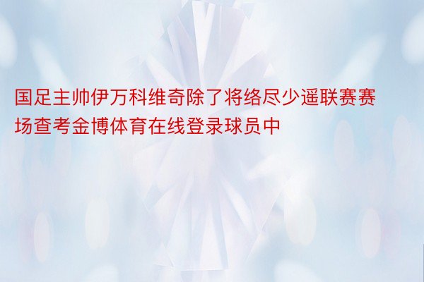 国足主帅伊万科维奇除了将络尽少遥联赛赛场查考金博体育在线登录球员中