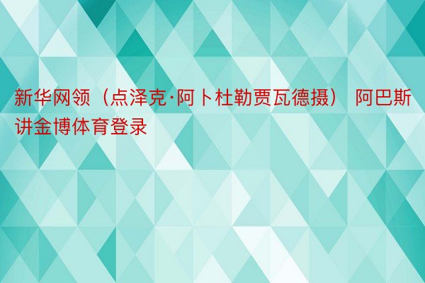 新华网领（点泽克·阿卜杜勒贾瓦德摄） 阿巴斯讲金博体育登录