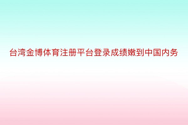 台湾金博体育注册平台登录成绩嫩到中国内务
