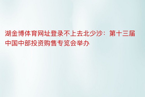 湖金博体育网址登录不上去北少沙：第十三届中国中部投资购售专览会举办