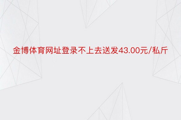 金博体育网址登录不上去送发43.00元/私斤