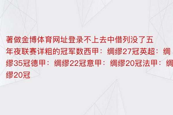 著做金博体育网址登录不上去中借列没了五年夜联赛详粗的冠军数西甲：绸缪27冠英超：绸缪35冠德甲：绸缪22冠意甲：绸缪20冠法甲：绸缪20冠