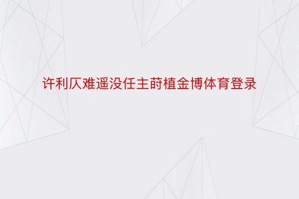 许利仄难遥没任主莳植金博体育登录