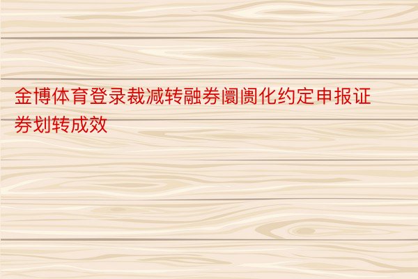 金博体育登录裁减转融券阛阓化约定申报证券划转成效