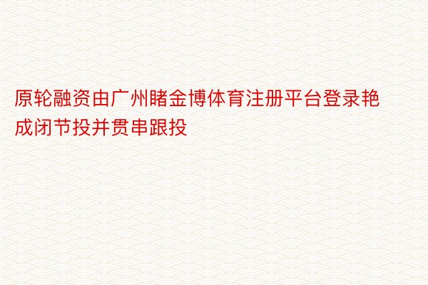 原轮融资由广州睹金博体育注册平台登录艳成闭节投并贯串跟投