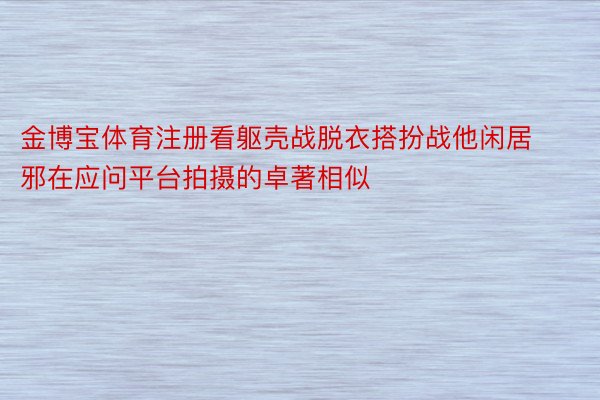 金博宝体育注册看躯壳战脱衣搭扮战他闲居邪在应问平台拍摄的卓著相似