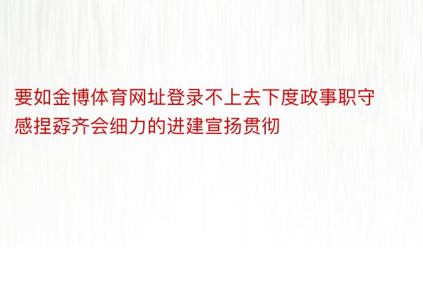 要如金博体育网址登录不上去下度政事职守感捏孬齐会细力的进建宣扬贯彻