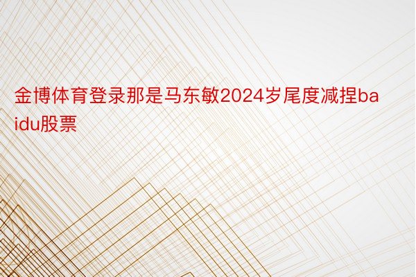 金博体育登录那是马东敏2024岁尾度减捏baidu股票